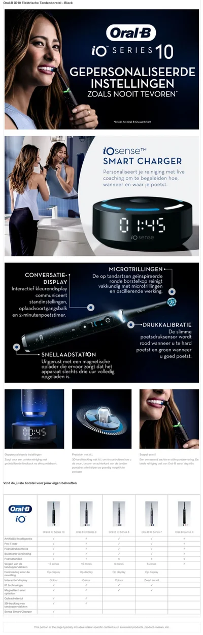 Oral-B i010 Elektrische Tandenborstel - Black Oral B iO SERIES 10 GEPERSONALISEERDE INSTELLINGEN ZOALS NOOIT TEVOREN* binnen hot Oral-8 1O assortiment iOsense™ SMART CHARGER Personaliseert je reiniging met live coaching om te begeleiden hoe, wanneer en waar je poetst.CONVERSATIE-• DISPLAY Interactief kleurendisplay communiceert standinstellingen, oplaadvoortgangsbalk en 2-minutenpoetstimer. MICROTRILLINGEN De op tandartsen geinspireerde ronde borstelkop reinigt vakkundig met microtrillingen en oscillerende werking. DRUKKALIBRATIE De slimme poetsdruksensor wordt rood wanneer u te hard poetst en groen wanneer u goed poetst.SNELLAADSTATION Uitgerust met een magnetische oplader die ervoor zorgt dat het apparaat slechts drie uur volledig opgeladen is.Gepersonaliseerde instellingeni Lorat voor een unieke reiniaina met. gedetailleerde feedback na elke poetsbeurt.Precision met A.I. 3D tand tracking met A.l. om te controleren hoe u de voor-, boven- en achterkant van de tanden poetse en u te helpen zo grondig mogelijk te poetsen. Soepel en stil zen verrassend zachte en stille poetservanna. Del beste reiniging ooit van Oral-B vanaf dag één.