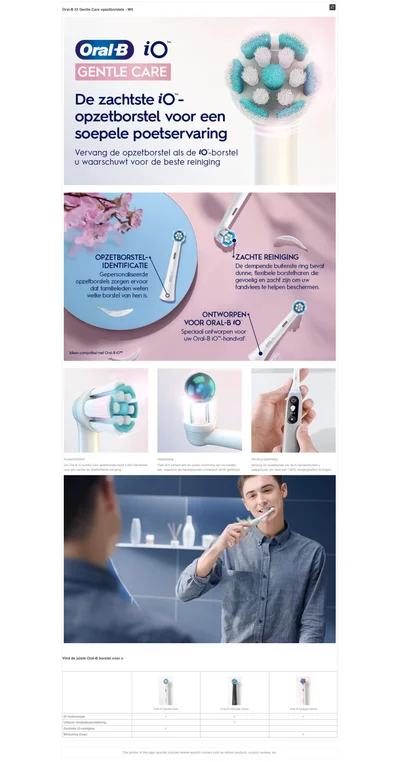 Oral-B iO™ GENTLE CARE De zachtste iO - opzetborstel voor een soepele poetservaring Vervang de opzetborstel als de iO-borstel u waarschuwi voor de beste reinigine OPZETBORSTEL-- IDENTIFICATIE sepersondliseerde opzetborstels zorgen ervoor welke borstel van hen is. •ZACHTE REINIGING De dempende buitenste ring bevataure, lexibele borsemrenale cevoelle en zacnt zin om uw Tandvlees te helpen beschermen. ONTWORPEN• VOOR ORAL-BiO Special ont worpen voor uw Oral-B iO-handvat. Kussencomfort de oral-b iO gentle care opzetborstel heeft 4.000 filamenten voor een zachte en doeltreffenende reiniging. Anapassing past zich perfect aan de unieke kromming van uw tanden aan, waardoor elk tandoppervlak consitent wordt gereinigd. vervang regelmatig vervang de opzetborstel als de iO tandenborstel u waarschuwt om weer een 100% reinigingseffect te krijgen.